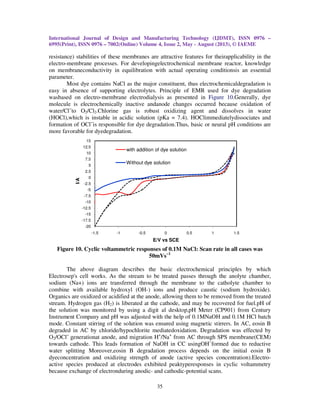 International Journal of Design and Manufacturing Technology (IJDMT), ISSN 0976 –
6995(Print), ISSN 0976 – 7002(Online) Volume 4, Issue 2, May - August (2013), © IAEME
35
resistance) stabilities of these membranes are attractive features for theirapplicability in the
electro-membrane processes. For developingelectrochemical membrane reactor, knowledge
on membraneconductivity in equilibration with actual operating conditionsis an essential
parameter.
Most dye contains NaCl as the major constituent, thus electrochemicaldegradation is
easy in absence of supporting electrolytes. Principle of EMR used for dye degradation
wasbased on electro-membrane electrodialysis as presented in Figure 10.Generally, dye
molecule is electrochemically inactive andanode changes occurred because oxidation of
water/Cl−
to O2/Cl2.Chlorine gas is robust oxidizing agent and dissolves in water
(HOCl),which is instable in acidic solution (pKa = 7.4). HOClimmediatelydissociates and
formation of OCl−
is responsible for dye degradation.Thus, basic or neural pH conditions are
more favorable for dyedegradation.
Figure 10. Cyclic voltammetric responses of 0.1M NaCl: Scan rate in all cases was
50mVs−1
The above diagram describes the basic electrochemical principles by which
Electrosep's cell works. As the stream to be treated passes through the anolyte chamber,
sodium (Na+) ions are transferred through the membrane to the catholyte chamber to
combine with available hydroxyl (OH-) ions and produce caustic (sodium hydroxide).
Organics are oxidized or acidified at the anode, allowing them to be removed from the treated
stream. Hydrogen gas (H2) is liberated at the cathode, and may be recovered for fuel.pH of
the solution was monitored by using a digit al desktop,pH Meter (CP901) from Century
Instrument Company and pH was adjusted with the help of 0.1MNaOH and 0.1M HCl batch
mode. Constant stirring of the solution was ensured using magnetic stirrers. In AC, eosin B
degraded in AC by chloride/hypochlorite mediatedoxidation. Degradation was effected by
O2/OCl−
generationat anode, and migration H+
/Na+
from AC through SPS membrane(CEM)
towards cathode. This leads formation of NaOH in CC usingOH−
formed due to reductive
water splitting Moreover,eosin B degradation process depends on the initial eosin B
dyeconcentration and oxidizing strength of anode (active species concentration).Electro-
active species produced at electrodes exhibited peaktyperesponses in cyclic voltammetry
because exchange of electronduring anodic- and cathodic-potential scans.
-20
-17.5
-15
-12.5
-10
-7.5
-5
-2.5
0
2.5
5
7.5
10
12.5
15
-1.5 -1 -0.5 0 0.5 1 1.5
I/A
E/V vs SCE
with addition of dye solution
Without dye solution
 