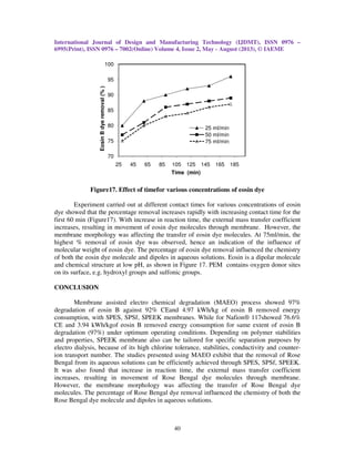 International Journal of Design and Manufacturing Technology (IJDMT), ISSN 0976 –
6995(Print), ISSN 0976 – 7002(Online) Volume 4, Issue 2, May - August (2013), © IAEME
40
Figure17. Effect of timefor various concentrations of eosin dye
Experiment carried out at different contact times for various concentrations of eosin
dye showed that the percentage removal increases rapidly with increasing contact time for the
first 60 min (Figure17). With increase in reaction time, the external mass transfer coefficient
increases, resulting in movement of eosin dye molecules through membrane. However, the
membrane morphology was affecting the transfer of eosin dye molecules. At 75ml/min, the
highest % removal of eosin dye was observed, hence an indication of the influence of
molecular weight of eosin dye. The percentage of eosin dye removal influenced the chemistry
of both the eosin dye molecule and dipoles in aqueous solutions. Eosin is a dipolar molecule
and chemical structure at low pH, as shown in Figure 17. PEM contains oxygen donor sites
on its surface, e.g. hydroxyl groups and sulfonic groups.
CONCLUSION
Membrane assisted electro chemical degradation (MAEO) process showed 97%
degradation of eosin B against 92% CEand 4.97 kWh/kg of eosin B removed energy
consumption, with SPES, SPSf, SPEEK membranes. While for Nafion® 117showed 76.6%
CE and 3.94 kWh/kgof eosin B removed energy consumption for same extent of eosin B
degradation (97%) under optimum operating conditions. Depending on polymer stabilities
and properties, SPEEK membrane also can be tailored for specific separation purposes by
electro dialysis, because of its high chlorine tolerance, stabilities, conductivity and counter-
ion transport number. The studies presented using MAEO exhibit that the removal of Rose
Bengal from its aqueous solutions can be efficiently achieved through SPES, SPSf, SPEEK.
It was also found that increase in reaction time, the external mass transfer coefficient
increases, resulting in movement of Rose Bengal dye molecules through membrane.
However, the membrane morphology was affecting the transfer of Rose Bengal dye
molecules. The percentage of Rose Bengal dye removal influenced the chemistry of both the
Rose Bengal dye molecule and dipoles in aqueous solutions.
70
75
80
85
90
95
100
25 45 65 85 105 125 145 165 185
EosinBdyeremoval(%)
Time (min)
25 ml/min
50 ml/min
75 ml/min
 