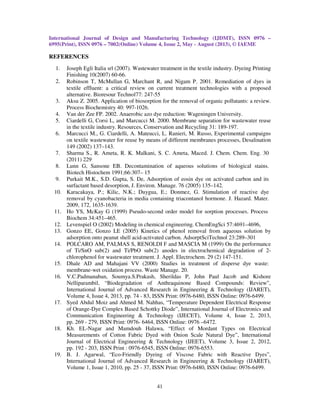 International Journal of Design and Manufacturing Technology (IJDMT), ISSN 0976 –
6995(Print), ISSN 0976 – 7002(Online) Volume 4, Issue 2, May - August (2013), © IAEME
41
REFERENCES
1. Joseph Egli Italia srl (2007). Wastewater treatment in the textile industry. Dyeing Printing
Finishing 10(2007) 60-66.
2. Robinson T, McMullan G, Marchant R, and Nigam P. 2001. Remediation of dyes in
textile effluent: a critical review on current treatment technologies with a proposed
alternative. Bioresour Technol77: 247-55
3. Aksu Z. 2005. Application of biosorption for the removal of organic pollutants: a review.
Process Biochemistry 40: 997-1026.
4. Van der Zee FP. 2002. Anaerobic azo dye reduction: Wageningen University.
5. Ciardelli G, Corsi L, and Marcucci M. 2000. Membrane separation for wastewater reuse
in the textile industry. Resources, Conservation and Recycling 31: 189-197.
6. Marcucci M., G. Ciardelli, A. Mateucci, L. Ranieri, M. Russo, Experimental campaigns
on textile wastewater for reuse by means of different membranes processes, Desalination
149 (2002) 137–143.
7. Sharma S., R. Ameta, R. K. Malkani, S. C. Ameta, Maced. J. Chem. Chem. Eng. 30
(2011) 229
8. Lunn G, Sansone EB. Decontamination of aqueous solutions of biological stains.
Biotech Histochem 1991;66:307– 15
9. Purkait M.K., S.D. Gupta, S. De, Adsorption of eosin dye on activated carbon and its
surfactant based desorption, J. Environ. Manage. 76 (2005) 135–142.
10. Karacakaya, P.; Kilic, N.K.; Duygua, E.; Donmez, G. Stimulation of reactive dye
removal by cyanobacteria in media containing triacontanol hormone. J. Hazard. Mater.
2009, 172, 1635-1639.
11. Ho YS, McKay G (1999) Pseudo-second order model for sorption processes. Process
Biochem 34:451–465.
12. Levenspiel O (2002) Modeling in chemical engineering. ChemEngSci 57:4691–4696,
13. Gonzo EE, Gonzo LE (2005) Kinetics of phenol removal from aqueous solution by
adsorption onto peanut shell acid-activated carbon. AdsorptSciTechnol 23:289–301
14. POLCARO AM, PALMAS S, RENOLDI F and MASCIA M (1999) On the performance
of Ti/SnO sub(2) and Ti/PbO sub(2) anodes in electrochemical degradation of 2-
chlorophenol for wastewater treatment. J. Appl. Electrochem. 29 (2) 147-151.
15. Dhale AD and Mahajani VV (2000) Studies in treatment of disperse dye waste:
membrane-wet oxidation process. Waste Manage. 20.
16. V.C.Padmanaban, Soumya.S.Prakash, Sherildas P, John Paul Jacob and Kishore
Nelliparambil, “Biodegradation of Anthraquinone Based Compounds: Review”,
International Journal of Advanced Research in Engineering & Technology (IJARET),
Volume 4, Issue 4, 2013, pp. 74 - 83, ISSN Print: 0976-6480, ISSN Online: 0976-6499.
17. Syed Abdul Moiz and Ahmed M. Nahhas, “Temperature Dependent Electrical Response
of Orange-Dye Complex Based Schottky Diode”, International Journal of Electronics and
Communication Engineering & Technology (IJECET), Volume 4, Issue 2, 2013,
pp. 269 - 279, ISSN Print: 0976- 6464, ISSN Online: 0976 –6472.
18. Kh. EL-Nagar and Mamdouh Halawa, “Effect of Mordant Types on Electrical
Measurements of Cotton Fabric Dyed with Onion Scale Natural Dye”, International
Journal of Electrical Engineering & Technology (IJEET), Volume 3, Issue 2, 2012,
pp. 192 - 203, ISSN Print : 0976-6545, ISSN Online: 0976-6553.
19. B. J. Agarwal, “Eco-Friendly Dyeing of Viscose Fabric with Reactive Dyes”,
International Journal of Advanced Research in Engineering & Technology (IJARET),
Volume 1, Issue 1, 2010, pp. 25 - 37, ISSN Print: 0976-6480, ISSN Online: 0976-6499.
 