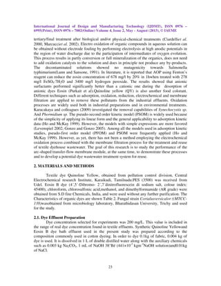 International Journal of Design and Manufacturing Technology (IJDMT), ISSN 0976 –
6995(Print), ISSN 0976 – 7002(Online) Volume 4, Issue 2, May - August (2013), © IAEME
23
tertiary/final treatment after biological and/or physical-chemical treatments (Ciardelliet al.
2000, Marcucciet al. 2002). Electro oxidation of organic compounds in aqueous solution can
be obtained without electrode fouling by performing electrolysis at high anodic potentials in
the region of water discharge due to the participation of intermediates of oxygen evolution.
This process results in partly conversion or full mineralization of the organics, does not need
to add oxidation catalysts to the solution and does in principle not produce any by-products.
The decontaminated solutions showed no mutagenicity towards Salmonella
typhimurium(Lunn and Sansone, 1991). In literature, it is reported that AOP using Fenton’s
reagent can reduce the eosin concentration of 678 mg/l by 20% in 1hwhen treated with 278
mg/l FeSO4·7H2O and 3400 mg/l hydrogen peroxide. The results showed that anionic
surfactants performed significantly better than a cationic one during the desorption of
anionic dyes Eosin (Purkait et al).Quinoline yellow (QY) is also another food colorant.
Different techniques such as adsorption, oxidation, reduction, electrochemical and membrane
filtration are applied to remove these pollutants from the industrial effluents. Oxidation
processes are widely used both in industrial preparations and in environmental treatments.
Karacakaya and colleagues (2009) investigated the removal capabilities of Synechocystis sp.
And Phormidium sp. The pseudo-second order kinetic model (PSOM) is widely used because
of the simplicity of applying its linear form and the general applicability to adsorption kinetic
data (Ho and McKay 1999). However, the models with simple expressions are more favored
(Levenspiel 2002; Gonzo and Gonzo 2005). Among all the models used in adsorption kinetic
studies, pseudo-first order model (PFOM) and PSOM were frequently applied (Ho and
McKay 1999). However, as yet, there has not been a method employing the electrochemical
oxidation process combined with the membrane filtration process for the treatment and reuse
of textile dyehouse wastewater. The goal of this research is to study the performance of the
arc-shaped transfer-flow membrane module, at the same time, to demonstrate these processes
and to develop a potential dye wastewater treatment system for reuse.
2. MATERIALS AND METHODS
Textile dye Quinoline Yellow, obtained from pollution control division, Central
Electrochemical research Institute, Karaikudi, Tamilnadu.PES (3500) was received from
Udel. Eosin B dye (4´,5´-Dibromo- 2´,7´dinitrofluorescein di sodium salt, colour index:
45400), chloroform, chlorosulfonic acid,methanol, and dimethylformamide (AR grade) were
obtained from S.D fine Chemicals, India, and were used without any further purification. The
Characteristics of organic dyes are shown Table 2. Fungal strain Corialusversicalor ((MTCC-
138)wasobtained from microbiology laboratory, Bharathidasan University, Trichy and used
for the study.
2.1. Dye Effluent Preparation
Dye concentration selected for experiments was 200 mg/L. This value is included in
the range of real dye concentration found in textile effluents. Synthetic Quinoline Yellowand
Eosin B dye bath effluent used in the present study was prepared according to the
composition commonly used in cotton dyeing. In order to dye 0.1kg of fabric, 0.004 kg of
dye is used. It is dissolved in 1 L of double distilled water along with the auxiliary chemicals
such as 0.003 kg Na2CO3, 1 mL of NaOH 38°Bé (441×10-3
kgm-3
NaOH solution)and0.01kg
of NaCl.
 