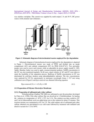 International Journal of Design and Manufacturing Technology (IJDMT), ISSN 0976
6995(Print), ISSN 0976 – 7002(Online) Volume 4, Issue 2, May
was stainless steelplate. The current was supplied by multi
source (with ammeter and voltmeter).
Figure 1: Schematic diagram of electrochemical reactor employed for dye degradation
Schematic diagram of electrochemical reactor
in Figure 1. Electrochemical reactor was made of PTFE and divided into an anode
compartment (AC) and cathode compartment (CC) by PEM (8.0×10
pumps were used to move each stream, while an adjustable dc power supply (model L 1285,
Aplab, Mumbai, India) was used to apply constant potential gradient. NaOH concentration in
the CC was also monitored regularly. In all cases, equal v
study the feasibility of the separation process. Build
determined by acid-base titration using phenolphathalein indicator.
were analyzed by UV-Vis spectrometry at m
calibration curve (Figure1) and dyes removal was obtained following equation
Dyes removal (%) = 1-
2.5. Preparation of Polymer Electrolyte Membrane
2.5.1. Preparation of sulfonated poly
Polyethersulfone (Gadone TM 3400 was sulfonated as per the procedure developed
by Chen et al., (1996). Poly ether sulfone 40g was dissolved in 1,2
the solution at a temperature of 85
and 5 ml of chlorosulfonic acid was added drop wise to the solution for about 15 minutes. This
reaction mixture was maintained at 4
sulfone obtained was precipitated
dried in vacuum for 1-2 h at 40°C.
al Journal of Design and Manufacturing Technology (IJDMT), ISSN 0976
7002(Online) Volume 4, Issue 2, May - August (2013), © IAEME
26
inless steelplate. The current was supplied by multi-output 2 A and 30 V, DC power
source (with ammeter and voltmeter).
Schematic diagram of electrochemical reactor employed for dye degradation
Schematic diagram of electrochemical reactor employed for dye degradation is depicted
in Figure 1. Electrochemical reactor was made of PTFE and divided into an anode
compartment (AC) and cathode compartment (CC) by PEM (8.0×10-3
m2
). Two peristaltic
pumps were used to move each stream, while an adjustable dc power supply (model L 1285,
Aplab, Mumbai, India) was used to apply constant potential gradient. NaOH concentration in
the CC was also monitored regularly. In all cases, equal volumes of AC and CC were taken to
study the feasibility of the separation process. Build-up of NaOH concentration in CC was
base titration using phenolphathalein indicator. The dye concentrations
Vis spectrometry at maximum wavelength (λmax = 517 nm) using
calibration curve (Figure1) and dyes removal was obtained following equation
(C1/C0) × 100
Preparation of Polymer Electrolyte Membrane
Preparation of sulfonated poly (ether sulfone)
Polyethersulfone (Gadone TM 3400 was sulfonated as per the procedure developed
by Chen et al., (1996). Poly ether sulfone 40g was dissolved in 1,2-dichloroethane by heating
the solution at a temperature of 85°C ± 5°C, for 2-3 h. The solution was then cooled to 4
and 5 ml of chlorosulfonic acid was added drop wise to the solution for about 15 minutes. This
reaction mixture was maintained at 4°C for 2 h. The solid sodium salt of sulfonated poly ether
sulfone obtained was precipitated in ice cold water followed by treatment with methanol and
C.
al Journal of Design and Manufacturing Technology (IJDMT), ISSN 0976 –
August (2013), © IAEME
output 2 A and 30 V, DC power
Schematic diagram of electrochemical reactor employed for dye degradation
employed for dye degradation is depicted
in Figure 1. Electrochemical reactor was made of PTFE and divided into an anode
). Two peristaltic
pumps were used to move each stream, while an adjustable dc power supply (model L 1285,
Aplab, Mumbai, India) was used to apply constant potential gradient. NaOH concentration in
olumes of AC and CC were taken to
up of NaOH concentration in CC was
The dye concentrations
max = 517 nm) using
(4.1)
Polyethersulfone (Gadone TM 3400 was sulfonated as per the procedure developed
dichloroethane by heating
solution was then cooled to 4°C
and 5 ml of chlorosulfonic acid was added drop wise to the solution for about 15 minutes. This
C for 2 h. The solid sodium salt of sulfonated poly ether
in ice cold water followed by treatment with methanol and
 