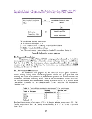 International Journal of Design and Manufacturing Technology (IJDMT), ISSN 0976 –
6995(Print), ISSN 0976 – 7002(Online) Volume 4, Issue 2, May - August (2013), © IAEME
27
Figure 2: Sulfonation process sequence
2.6. Membrane Formulations
The polymers of SPSf, SPES and SPEEK were prepared by individually at 17.5 wt% in
presence polar solvent, DMF (82.5 wt%), under constant mechanical stirring in a round bottom
flask for 3 h at 40°C. The homogeneous solution was allowed to stand for 1 h in airtight
condition to get rid off the air bubbles. The compositions and casting conditions of PEM
membranes is displayed in Table 3.
2.6.1.Preparation of Membranes
All membranes were prepared by the “diffusion induced phase separation”
method, namely, casting a thin film of the polymeric solution on a glass plate and, after
allowing the solvent to evaporate for a predetermined period at the desired humidity and
temperature conditions, immersing it into a bath of non-solvent (water, solvent, surfactant)
for final precipitation. Prior to membrane casting, a gelation bath of 2L of distilled water
(non-solvent), containing 2% DMF (Solvent) and 0.2% SLS (Surfactant) was prepared and
cooled to 10°C.
Table 3: Compositions and casting conditions of PEM membranes
Name of Polymer
Polymer
composition (%)
Solvent, DMF
(%)
SPSf 17.5 82.5
SPEEK 17.5 82.5
SPES 17.5 82.5
Nafion® 117 - -
Total weight percentage of polymer = 17.5 wt %. Casting solution temperature = 85 ± 2°C,
Casting temperature = 34 ± 2°C Casting relative humidity = 20 ± 2 %, Solvent evaporation
time = 30 s.
Poly Sulfone +Chloroform
(PSU)
Dissolved + Sulfonating agent
PSU (TMSCS)
Sulfonating
Polysulfone (PSU)
Silylsulfonate PSU
+
Sodium methoxide
[A]
[C]
[B]
[A] = reaction at ambient temperature
[B] = continuous stirring for 24 h
[C] = stir for 1 hour, then added drop wise into methanol bath
(TMSCS) = trimethylsilylchlorosulfonate
Note: The solution were contiuously stirred under N2 atmosphere during the
 