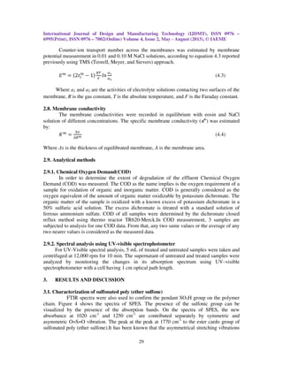 International Journal of Design and Manufacturing Technology (IJDMT), ISSN 0976 –
6995(Print), ISSN 0976 – 7002(Online) Volume 4, Issue 2, May - August (2013), © IAEME
29
Counter-ion transport number across the membranes was estimated by membrane
potential measurement in 0.01 and 0.10 M NaCl solutions, according to equation 4.3 reported
previously using TMS (Teorell, Meyer, and Sievers) approach.
‫ܧ‬௠
ൌ ሺ2‫ݐ‬௜
௠
െ 1ሻ
ோ்
ி
݈݊
௔భ
௔మ
(4.3)
Where a1 and a2 are the activities of electrolyte solutions contacting two surfaces of the
membrane, R is the gas constant, T is the absolute temperature, and F is the Faraday constant.
2.8. Membrane conductivity
The membrane conductivities were recorded in equilibrium with eosin and NaCl
solution of different concentrations. The specific membrane conductivity (κm
) was estimated
by:
‫ܭ‬௠
ൌ
∆௫
஺ோ೘
(4.4)
Where ∆x is the thickness of equilibrated membrane, A is the membrane area.
2.9. Analytical methods
2.9.1. Chemical Oxygen Demand(COD)
In order to determine the extent of degradation of the effluent Chemical Oxygen
Demand (COD) was measured. The COD as the name implies is the oxygen requirement of a
sample for oxidation of organic and inorganic matter. COD is generally considered as the
oxygen equivalent of the amount of organic matter oxidizable by potassium dichromate. The
organic matter of the sample is oxidized with a known excess of potassium dichromate in a
50% sulfuric acid solution. The excess dichromate is titrated with a standard solution of
ferrous ammonium sulfate. COD of all samples were determined by the dichromate closed
reflux method using thermo reactor TR620-Merck.In COD measurement, 3 samples are
subjected to analysis for one COD data. From that, any two same values or the average of any
two nearer values is considered as the measured data.
2.9.2. Spectral analysis using UV-visible spectrophotometer
For UV-Visible spectral analysis, 5 mL of treated and untreated samples were taken and
centrifuged at 12,000 rpm for 10 min. The supernatant of untreated and treated samples were
analyzed by monitoring the changes in its absorption spectrum using UV–visible
spectrophotometer with a cell having 1 cm optical path length.
3. RESULTS AND DISCUSSION
3.1. Characterization of sulfonated poly (ether sulfone)
FTIR spectra were also used to confirm the pendant SO3H group on the polymer
chain. Figure 4 shows the spectra of SPES. The presence of the sulfonic group can be
visualized by the presence of the absorption bands. On the spectra of SPES, the new
absorbance at 1020 cm-1
and 1250 cm-1
are contributed separately by symmetric and
asymmetric O=S=O vibration. The peak at the peak at 1770 cm-1
to the ester cardo group of
sulfonated poly (ether sulfone).It has been known that the asymmetrical stretching vibrations
 