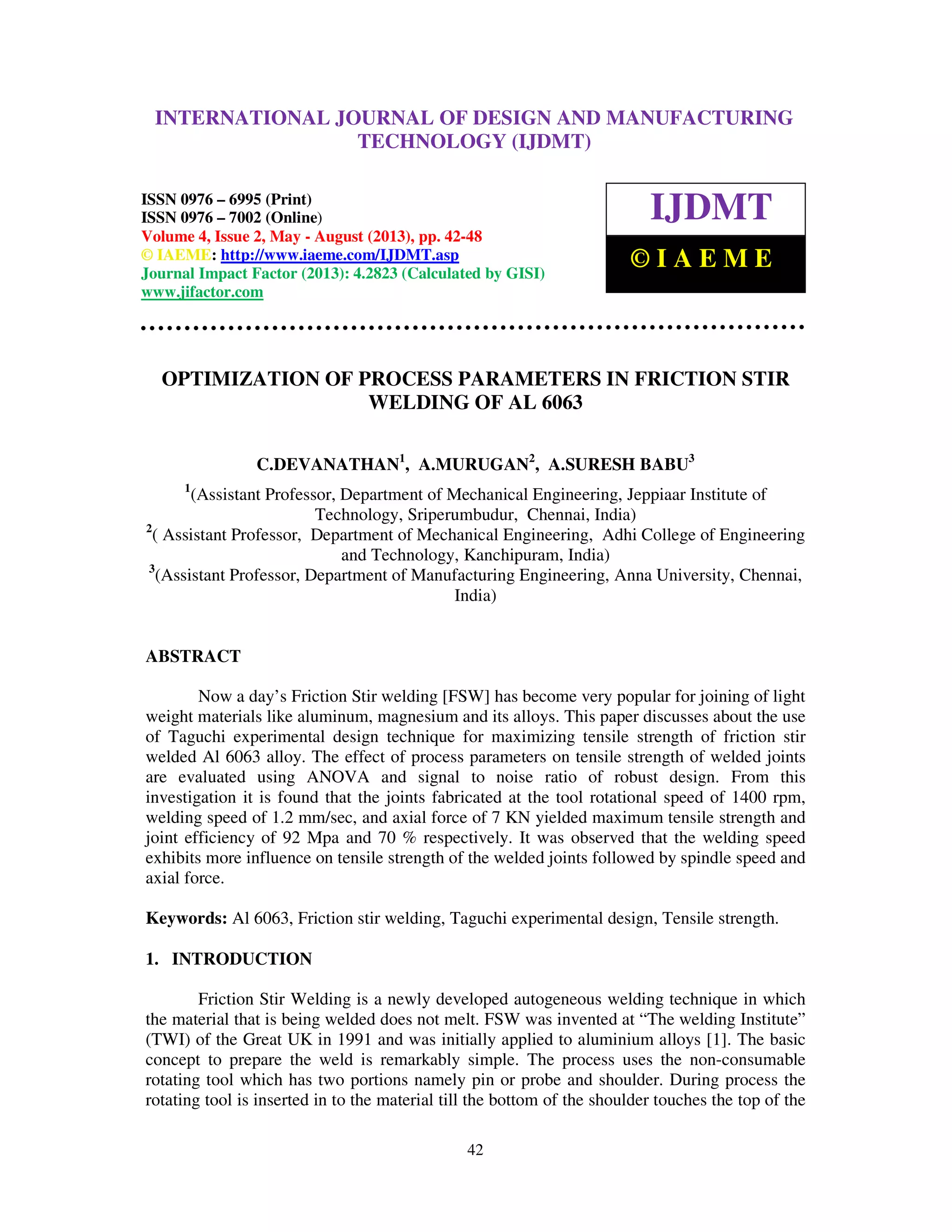 International Journal of Design and Manufacturing Technology (IJDMT), ISSN 0976 –
6995(Print), ISSN 0976 – 7002(Online) Volume 4, Issue 2, May - August (2013), © IAEME
42
OPTIMIZATION OF PROCESS PARAMETERS IN FRICTION STIR
WELDING OF AL 6063
C.DEVANATHAN1
, A.MURUGAN2
, A.SURESH BABU3
1
(Assistant Professor, Department of Mechanical Engineering, Jeppiaar Institute of
Technology, Sriperumbudur, Chennai, India)
2
( Assistant Professor, Department of Mechanical Engineering, Adhi College of Engineering
and Technology, Kanchipuram, India)
3
(Assistant Professor, Department of Manufacturing Engineering, Anna University, Chennai,
India)
ABSTRACT
Now a day’s Friction Stir welding [FSW] has become very popular for joining of light
weight materials like aluminum, magnesium and its alloys. This paper discusses about the use
of Taguchi experimental design technique for maximizing tensile strength of friction stir
welded Al 6063 alloy. The effect of process parameters on tensile strength of welded joints
are evaluated using ANOVA and signal to noise ratio of robust design. From this
investigation it is found that the joints fabricated at the tool rotational speed of 1400 rpm,
welding speed of 1.2 mm/sec, and axial force of 7 KN yielded maximum tensile strength and
joint efficiency of 92 Mpa and 70 % respectively. It was observed that the welding speed
exhibits more influence on tensile strength of the welded joints followed by spindle speed and
axial force.
Keywords: Al 6063, Friction stir welding, Taguchi experimental design, Tensile strength.
1. INTRODUCTION
Friction Stir Welding is a newly developed autogeneous welding technique in which
the material that is being welded does not melt. FSW was invented at “The welding Institute”
(TWI) of the Great UK in 1991 and was initially applied to aluminium alloys [1]. The basic
concept to prepare the weld is remarkably simple. The process uses the non-consumable
rotating tool which has two portions namely pin or probe and shoulder. During process the
rotating tool is inserted in to the material till the bottom of the shoulder touches the top of the
INTERNATIONAL JOURNAL OF DESIGN AND MANUFACTURING
TECHNOLOGY (IJDMT)
ISSN 0976 – 6995 (Print)
ISSN 0976 – 7002 (Online)
Volume 4, Issue 2, May - August (2013), pp. 42-48
© IAEME: http://www.iaeme.com/IJDMT.asp
Journal Impact Factor (2013): 4.2823 (Calculated by GISI)
www.jifactor.com
IJDMT
© I A E M E
 