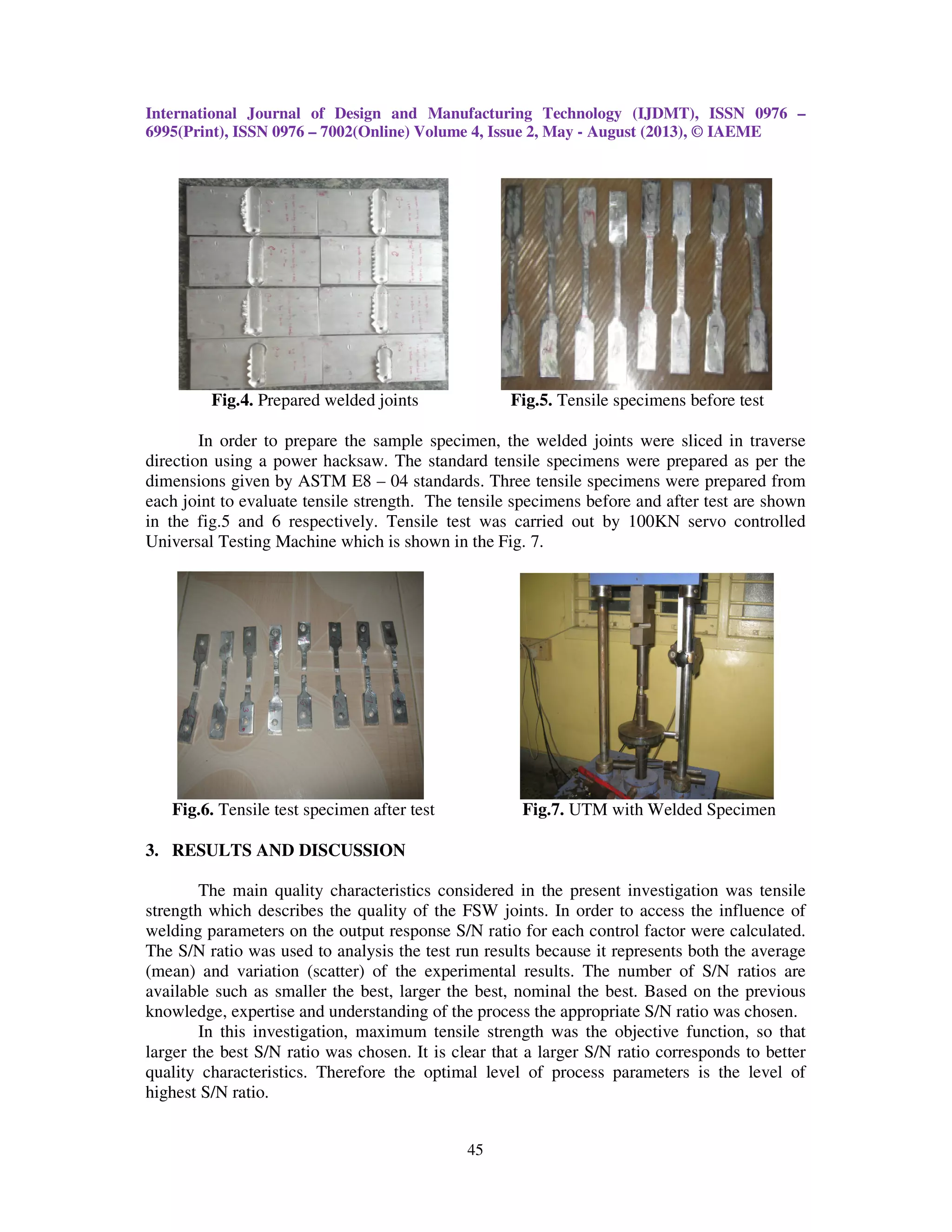 International Journal of Design and Manufacturing Technology (IJDMT), ISSN 0976 –
6995(Print), ISSN 0976 – 7002(Online) Volume 4, Issue 2, May - August (2013), © IAEME
45
Fig.4. Prepared welded joints Fig.5. Tensile specimens before test
In order to prepare the sample specimen, the welded joints were sliced in traverse
direction using a power hacksaw. The standard tensile specimens were prepared as per the
dimensions given by ASTM E8 – 04 standards. Three tensile specimens were prepared from
each joint to evaluate tensile strength. The tensile specimens before and after test are shown
in the fig.5 and 6 respectively. Tensile test was carried out by 100KN servo controlled
Universal Testing Machine which is shown in the Fig. 7.
Fig.6. Tensile test specimen after test Fig.7. UTM with Welded Specimen
3. RESULTS AND DISCUSSION
The main quality characteristics considered in the present investigation was tensile
strength which describes the quality of the FSW joints. In order to access the influence of
welding parameters on the output response S/N ratio for each control factor were calculated.
The S/N ratio was used to analysis the test run results because it represents both the average
(mean) and variation (scatter) of the experimental results. The number of S/N ratios are
available such as smaller the best, larger the best, nominal the best. Based on the previous
knowledge, expertise and understanding of the process the appropriate S/N ratio was chosen.
In this investigation, maximum tensile strength was the objective function, so that
larger the best S/N ratio was chosen. It is clear that a larger S/N ratio corresponds to better
quality characteristics. Therefore the optimal level of process parameters is the level of
highest S/N ratio.
 