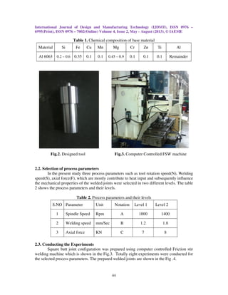 International Journal of Design and Manufacturing Technology (IJDMT), ISSN 0976 –
6995(Print), ISSN 0976 – 7002(Online) Volume 4, Issue 2, May - August (2013), © IAEME
44
Table 1. Chemical composition of base material
Material Si Fe Cu Mn Mg Cr Zn Ti Al
Al 6063 0.2 – 0.6 0.35 0.1 0.1 0.45 – 0.9 0.1 0.1 0.1 Remainder
Fig.2. Designed tool Fig.3. Computer Controlled FSW machine
2.2. Selection of process parameters
In the present study three process parameters such as tool rotation speed(N), Welding
speed(S), axial force(F), which are mostly contribute to heat input and subsequently influence
the mechanical properties of the welded joints were selected in two different levels. The table
2 shows the process parameters and their levels.
Table 2. Process parameters and their levels
S.NO Parameter Unit Notation Level 1 Level 2
1 Spindle Speed Rpm A 1000 1400
2 Welding speed mm/Sec B 1.2 1.8
3 Axial force KN C 7 8
2.3. Conducting the Experiments
Square butt joint configuration was prepared using computer controlled Friction stir
welding machine which is shown in the Fig.3. Totally eight experiments were conducted for
the selected process parameters. The prepared welded joints are shown in the Fig .4.
 