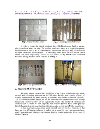 International Journal of Design and Manufacturing Technology (IJDMT), ISSN 0976 –
6995(Print), ISSN 0976 – 7002(Online) Volume 4, Issue 2, May - August (2013), © IAEME
45
Fig.4. Prepared welded joints Fig.5. Tensile specimens before test
In order to prepare the sample specimen, the welded joints were sliced in traverse
direction using a power hacksaw. The standard tensile specimens were prepared as per the
dimensions given by ASTM E8 – 04 standards. Three tensile specimens were prepared from
each joint to evaluate tensile strength. The tensile specimens before and after test are shown
in the fig.5 and 6 respectively. Tensile test was carried out by 100KN servo controlled
Universal Testing Machine which is shown in the Fig. 7.
Fig.6. Tensile test specimen after test Fig.7. UTM with Welded Specimen
3. RESULTS AND DISCUSSION
The main quality characteristics considered in the present investigation was tensile
strength which describes the quality of the FSW joints. In order to access the influence of
welding parameters on the output response S/N ratio for each control factor were calculated.
The S/N ratio was used to analysis the test run results because it represents both the average
(mean) and variation (scatter) of the experimental results. The number of S/N ratios are
available such as smaller the best, larger the best, nominal the best. Based on the previous
knowledge, expertise and understanding of the process the appropriate S/N ratio was chosen.
In this investigation, maximum tensile strength was the objective function, so that
larger the best S/N ratio was chosen. It is clear that a larger S/N ratio corresponds to better
quality characteristics. Therefore the optimal level of process parameters is the level of
highest S/N ratio.
 