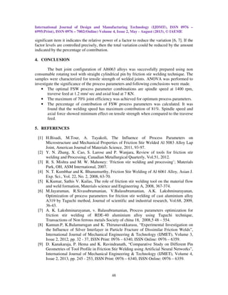 International Journal of Design and Manufacturing Technology (IJDMT), ISSN 0976 –
6995(Print), ISSN 0976 – 7002(Online) Volume 4, Issue 2, May - August (2013), © IAEME
48
significant item it indicates the relative power of a factor to reduce the variation [6, 7]. If the
factor levels are controlled precisely, then the total variation could be reduced by the amount
indicated by the percentage of contribution.
4. CONCLUSION
The butt joint configuration of Al6063 alloys was successfully prepared using non
consumable rotating tool with straight cylindrical pin by friction stir welding technique. The
samples were characterized for tensile strength of welded joints. ANOVA was performed to
investigate the significance of the process parameters and following conclusions were made.
• The optimal FSW process parameter combinations are spindle speed at 1400 rpm,
traverse feed at 1.2 mm/ sec and axial load at 7 KN.
• The maximum of 70% joint efficiency was achieved for optimum process parameters.
• The percentage of contribution of FSW process parameters was calculated. It was
found that the welding speed has maximum contribution of 81%. Spindle speed and
axial force showed minimum effect on tensile strength when compared to the traverse
feed.
5. REFERENCES
[1] H.Bisadi, M.Tour, A. Tayakoli, The Influence of Process Parameters on
Microstructure and Mechanical Properties of Friction Stir Welded Al 5083 Alloy Lap
Joint, American Journal of Materials Science, 2011, 93-97.
[2] Y. N. Zhang, X. Cao, S. Larose and P. Wanjara, Review of tools for friction stir
welding and Processing, Canadian Metallurgical Quarterly, Vol.51, 2012.
[3] R. S. Mishra and M. W. Mahoney: ‘Friction stir welding and processing’; Materials
Park, OH, ASM International, 2007.
[4] N. T. Kumbhar and K. Bhanumurthy, Friction Stir Welding of Al 6061 Alloy, Asian J.
Exp. Sci., Vol. 22, No. 2, 2008, 63-70.
[5] K.Kumar, Sathis V. Kailas, The role of friction stir welding tool on the material flow
and weld formation, Materials science and Engineering A, 2008, 367-374.
[6] M.Jayaraman, R.Sivasubramanian, V.Balasubramanian, A.K. Lakshminarayanan,
Optimization of process parameters for friction stir welding of cast aluminium alloy
A319 by Taguchi method, Journal of scientific and industrial research, Vol.68, 2009,
36-43.
[7] A. K. Lakshminarayanan, v. Balasubramanian, Process parameters optimization for
friction stir welding of RDE-40 aluminium alloy using Taguchi technique,
Transactions of Non ferrous metals Society of china 18, 2008,5 48 – 554.
[8] Kannan.P, K.Balamurugan and K. Thirunavukkarasu, “Experimental Investigation on
the Influence of Silver Interlayer in Particle Fracture of Dissimilar Friction Welds”,
International Journal of Mechanical Engineering & Technology (IJMET), Volume 3,
Issue 2, 2012, pp. 32 - 37, ISSN Print: 0976 – 6340, ISSN Online: 0976 – 6359.
[9] D. Kanakaraja, P. Hema and K. Ravindranath, “Comparative Study on Different Pin
Geometries of Tool Profile in Friction Stir Welding using Artificial Neural Networks”,
International Journal of Mechanical Engineering & Technology (IJMET), Volume 4,
Issue 2, 2013, pp. 245 - 253, ISSN Print: 0976 – 6340, ISSN Online: 0976 – 6359.
 