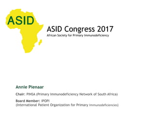 How can Patient Organisations
contribute to make a difference?
Annie Pienaar
Chair: PINSA (Primary Immunodeficiency Network of South Africa)
Board Member: IPOPI
(International Patient Organization for Primary Immunodeficiencies)
ASID Congress 2017
African Society for Primary Immunodeficiency
 