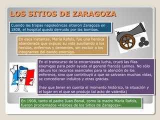 LOS SITIOS DE ZARAGOZA
Cuando las tropas napoleónicas sitiaron Zaragoza en
Cuando las tropas napoleónicas sitiaron Zaragoza en
1808, el hospital quedó derruido por las bombas.
1808, el hospital quedó derruido por las bombas.
En esos instantes, María Rafols, fue una heroica
En esos instantes, María Rafols, fue una heroica
abanderada que expuso su vida auxiliando a los
abanderada que expuso su vida auxiliando a los
heridos, enfermos y dementes, sin excluir a los
heridos, enfermos y dementes, sin excluir a los
integrantes del bando enemigo.
integrantes del bando enemigo.
En el transcurso de la encarnizada lucha, cruzó las filas
En el transcurso de la encarnizada lucha, cruzó las filas
enemigas para pedir ayuda al general francés Lannes. No sólo
enemigas para pedir ayuda al general francés Lannes. No sólo
obtuvo los recursos esenciales para la atención de los
obtuvo los recursos esenciales para la atención de los
enfermos, sino que contribuyó a que se salvaran muchas vidas,
enfermos, sino que contribuyó a que se salvaran muchas vidas,
se concedieran indultos y otras gracias.
se concedieran indultos y otras gracias.
(hay que tener en cuenta el momento histórico, la situación y
(hay que tener en cuenta el momento histórico, la situación y
el lugar en el que se produjo tal acto de valentía)
el lugar en el que se produjo tal acto de valentía)
En 1908, tanto el padre Juan Bonal, como la madre María Rafols,
En 1908, tanto el padre Juan Bonal, como la madre María Rafols,
fueron proclamados «Héroes de los Sitios de Zaragoza».
fueron proclamados «Héroes de los Sitios de Zaragoza».

 