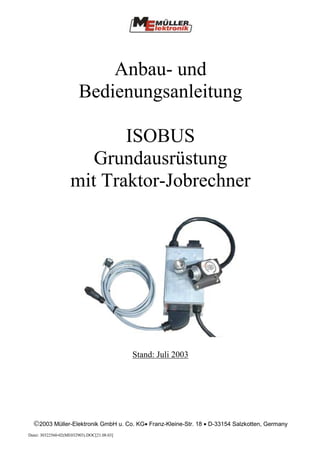 Anbau- und
                        Bedienungsanleitung

                           ISOBUS
                       Grundausrüstung
                    mit Traktor-Jobrechner




                                             Stand: Juli 2003




  2003 Müller-Elektronik GmbH u. Co. KG• Franz-Kleine-Str. 18 • D-33154 Salzkotten, Germany
Datei: 30322560-02(ME032903).DOC[21.08.03]
 