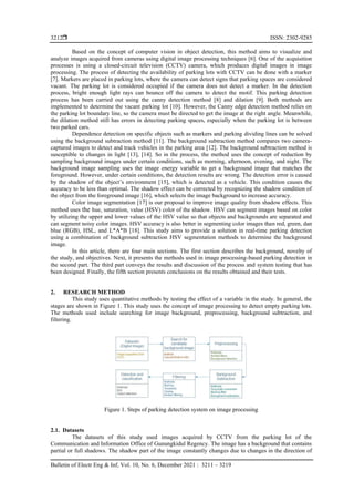  ISSN: 2302-9285
Bulletin of Electr Eng & Inf, Vol. 10, No. 6, December 2021 : 3211 – 3219
3212
Based on the concept of computer vision in object detection, this method aims to visualize and
analyze images acquired from cameras using digital image processing techniques [6]. One of the acquisition
processes is using a closed-circuit television (CCTV) camera, which produces digital images in image
processing. The process of detecting the availability of parking lots with CCTV can be done with a marker
[7]. Markers are placed in parking lots, where the camera can detect signs that parking spaces are considered
vacant. The parking lot is considered occupied if the camera does not detect a marker. In the detection
process, bright enough light rays can bounce off the camera to detect the motif. This parking detection
process has been carried out using the canny detection method [8] and dilation [9]. Both methods are
implemented to determine the vacant parking lot [10]. However, the Canny edge detection method relies on
the parking lot boundary line, so the camera must be directed to get the image at the right angle. Meanwhile,
the dilation method still has errors in detecting parking spaces, especially when the parking lot is between
two parked cars.
Dependence detection on specific objects such as markers and parking dividing lines can be solved
using the background subtraction method [11]. The background subtraction method compares two camera-
captured images to detect and track vehicles in the parking area [12]. The background subtraction method is
susceptible to changes in light [13], [14]. So in the process, the method uses the concept of reduction by
sampling background images under certain conditions, such as morning, afternoon, evening, and night. The
background image sampling uses the image energy variable to get a background image that matches the
foreground. However, under certain conditions, the detection results are wrong. The detection error is caused
by the shadow of the object’s environment [15], which is detected as a vehicle. This condition causes the
accuracy to be less than optimal. The shadow effect can be corrected by recognizing the shadow condition of
the object from the foreground image [16], which selects the image background to increase accuracy.
Color image segmentation [17] is our proposal to improve image quality from shadow effects. This
method uses the hue, saturation, value (HSV) color of the shadow. HSV can segment images based on color
by utilizing the upper and lower values of the HSV value so that objects and backgrounds are separated and
can segment noisy color images. HSV accuracy is also better in segmenting color images than red, green, dan
blue (RGB), HSL, and L*A*B [18]. This study aims to provide a solution in real-time parking detection
using a combination of background subtraction HSV segmentation methods to determine the background
image.
In this article, there are four main sections. The first section describes the background, novelty of
the study, and objectives. Next, it presents the methods used in image processing-based parking detection in
the second part. The third part conveys the results and discussion of the process and system testing that has
been designed. Finally, the fifth section presents conclusions on the results obtained and their tests.
2. RESEARCH METHOD
This study uses quantitative methods by testing the effect of a variable in the study. In general, the
stages are shown in Figure 1. This study uses the concept of image processing to detect empty parking lots.
The methods used include searching for image background, preprocessing, background subtraction, and
filtering.
Figure 1. Steps of parking detection system on image processing
2.1. Datasets
The datasets of this study used images acquired by CCTV from the parking lot of the
Communication and Information Office of Gunungkidul Regency. The image has a background that contains
partial or full shadows. The shadow part of the image constantly changes due to changes in the direction of
 