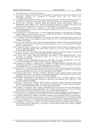 Bulletin of Electr Eng & Inf ISSN: 2302-9285 
Parking detection system using background subtraction and HSV color … (Awang Hendrianto Pratomo)
3219
2532, July 2014, doi: 10.1109/TVT.2013.2297331.
[7] K. B. Dsouza, S. Mohammed and Y. Hussain, "Smart parking-An integrated solution for an urban setting," 2017 2nd
International Conference for Convergence in Technology (I2CT), 2017, pp. 174-177, doi:
10.1109/I2CT.2017.8226115..
[8] A. Kanáliková and E. Bubeníková, "Parking system with image processing," 2019 IEEE 17th World Symposium on
Applied Machine Intelligence and Informatics (SAMI), 2019, pp. 281-286, doi: 10.1109/SAMI.2019.8782760..
[9] M. Noor and A. Shrivastava, "Automatic Parking Slot Occupancy Detection using Laplacian Operator and
Morphological Kernel Dilation," 2021 10th IEEE International Conference on Communication Systems and
Network Technologies (CSNT), 2021, pp. 825-831, doi: 10.1109/CSNT51715.2021.9509620.
[10] B. Kommey, E. O. Addo and A. S. Agbemenu, “A Smart Image Processing-based System for Parking Space
Vacancy Management,” International Journal of Computer Applications, vol. 182, no. 5, pp. 1-6, July 2018, doi:
10.5120/ijca2018917540.
[11] B. Garcia-Garcia, T. Bouwmans and A. J. R. Silva, “Background Subtraction in Real Applications: Challenges,
Current Models and Future Directions,” vol. 35, p. 100204, February 2020, doi: 10.1016/j.cosrev.2019.100204.
[Online]. Available: http://arxiv.org/abs/1901.03577.
[12] C. G. Postigo, J. Torres and J. M. Menéndez, “Vacant parking area estimation through background subtraction and
transience map analysis,” IET Intelligent Transport Systems, vol. 9, no. 9, pp. 835-841, November 2015, doi:
10.1049/iet-its.2014.0090.
[13] X. Lu, C. Xu, L. Wang and L. Teng, “Improved background subtraction method for detecting moving objects based
on GMM,” IEEJ Transactions on Electrical and Electronic Engineering, vol. 13, no. 11, pp. 1540-1550, November
2018, doi: 10.1002/tee.22718.
[14] Y. Zhang, W. Zheng, K. Leng and H. Li, “Background Subtraction Using an Adaptive Local Median Texture
Feature in Illumination Changes Urban Traffic Scenes,” IEEE Access, vol. 8, pp. 130367-130378, 2020, doi:
10.1109/ACCESS.2020.3009104.
[15] M. Wu, R. Chen and Y. Tong, “Shadow Elimination Algorithm Using Color and Texture Features,” Computational
intelligence and neuroscience, pp. 1-10, January 2020, doi: 10.1155/2020/2075781.
[16] S. M. Roy and A. Ghosh, "Foreground Segmentation Using Adaptive 3 Phase Background Model," in IEEE
Transactions on Intelligent Transportation Systems, vol. 21, no. 6, pp. 2287-2296, June 2020, doi:
10.1109/TITS.2019.2915568.
[17] S. Saifullah, “K-means Segmentation Based-on Lab Color Space for Embryo Egg Detection,” arXiv Prepr.
arXiv2103.02288, March 2021. [Online]. Available: http://arxiv.org/abs/2103.02288.
[18] J. Pardede, M. G. Husada, A. N. Hermana and S. A. Rumapea, “Fruit Ripeness Based on RGB, HSV, HSL, L*a*b*
Color Feature Using SVM,” in 2019 International Conference of Computer Science and Information Technology
(ICoSNIKOM), 2019, pp. 1-5, doi: 10.1109/ICoSNIKOM48755.2019.9111486.
[19] S. Suhas and C. R. Venugopal, "MRI image preprocessing and noise removal technique using linear and nonlinear
filters," 2017 International Conference on Electrical, Electronics, Communication, Computer, and Optimization
Techniques (ICEECCOT), 2017, pp. 1-4, doi: 10.1109/ICEECCOT.2017.8284595..
[20] P. Zheng, D. Qin, B. Han, L. Ma and T. M. Berhane, “Research on Feature Extraction Method of Indoor Visual
Positioning Image Based on Area Division of Foreground and Background,” ISPRS International Journal of Geo-
Information, vol. 10, no. 6, p. 402, Jun. 2021, doi: 10.3390/ijgi10060402.
[21] S. Saifullah, "Segmentation for embryonated Egg Images Detection using the K-Means Algorithm in Image
Processing," 2020 Fifth International Conference on Informatics and Computing (ICIC), 2020, pp. 1-7, doi:
10.1109/ICIC50835.2020.9288648.
[22] Sunardi, A. Yudhana and S. Saifullah, “Identity analysis of egg based on digital and thermal imaging: Image
processing and counting object concept,” International Journal of Electrical and Computer Engineering (IJECE),
vol. 7, no. 1, pp. 200-208, February 2017, doi: 10.11591/ijece.v7i1.pp200-208.
[23] P. Singhal, A. Verma and A. Garg, "A study in finding effectiveness of Gaussian blur filter over bilateral filter in
natural scenes for graph based image segmentation," 2017 4th International Conference on Advanced Computing
and Communication Systems (ICACCS), 2017, pp. 1-6, doi: 10.1109/ICACCS.2017.8014612.
[24] H. Wang and L. Shi, "Foreground model for background subtraction with blind updating," 2016 IEEE International
Conference on Signal and Image Processing (ICSIP), 2016, pp. 74-78, doi: 10.1109/SIPROCESS.2016.7888227.
[25] A. Yudhana, Sunardi and S. Saifullah, “Segmentation comparing eggs watermarking image and original image,”
Bulletin of Electrical Engineering and Informatics, vol. 6, no. 1, pp. 47-53, March 2017, doi: 10.11591/eei.v6i1.595.
[26] K. Han, Z. Wang and Z. Chen, "Fingerprint Image Enhancement Method based on Adaptive Median Filter," 2018
24th Asia-Pacific Conference on Communications (APCC), 2018, pp. 40-44, doi: 10.1109/APCC.2018.8633498..
[27] S. Saifullah, Y. Fauziah and A. S. Aribowo, “Comparison of Machine Learning for Sentiment Analysis in Detecting
Anxiety Based on Social Media Data,” arXiv preprint arXiv:2101.06353, January 2021. [Online]. Available:
http://arxiv.org/abs/2101.06353.
 