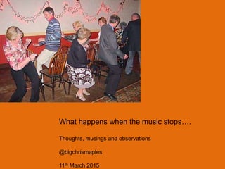 What happens when the music stops….
Thoughts, musings and observations
@bigchrismaples
11th March 2015
 