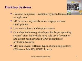 Desktop Systems
      Personal computers – computer system dedicated to
       a single user.
      I/O devices – keyboards, mice, display screens,
       small printers.
      User convenience and responsiveness.
      Can adopt technology developed for larger operating
       system’ often individuals have sole use of computer
       and do not need advanced CPU utilization of
       protection features.
      May run several different types of operating systems
       (Windows, MacOS, UNIX, Linux)

                       CS1252-OPERATING SYSTEM UNIT I         11
 