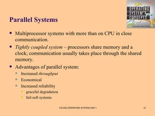 Parallel Systems
   Multiprocessor systems with more than on CPU in close
    communication.
   Tightly coupled system – processors share memory and a
    clock; communication usually takes place through the shared
    memory.
   Advantages of parallel system:
       Increased throughput
       Economical
       Increased reliability
           graceful degradation
           fail-soft systems

                                   CS1252-OPERATING SYSTEM UNIT I   12
 