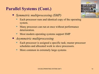 Parallel Systems (Cont.)
      Symmetric multiprocessing (SMP)
          Each processor runs and identical copy of the operating
           system.
          Many processes can run at once without performance
           deterioration.
          Most modern operating systems support SMP
      Asymmetric multiprocessing
          Each processor is assigned a specific task; master processor
           schedules and allocated work to slave processors.
          More common in extremely large systems




                           CS1252-OPERATING SYSTEM UNIT I                 13
 
