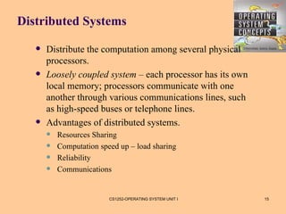 Distributed Systems

      Distribute the computation among several physical
       processors.
      Loosely coupled system – each processor has its own
       local memory; processors communicate with one
       another through various communications lines, such
       as high-speed buses or telephone lines.
      Advantages of distributed systems.
          Resources Sharing
          Computation speed up – load sharing
          Reliability
          Communications


                          CS1252-OPERATING SYSTEM UNIT I     15
 