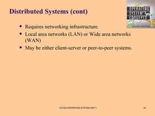 Distributed Systems (cont)

      Requires networking infrastructure.
      Local area networks (LAN) or Wide area networks
       (WAN)
      May be either client-server or peer-to-peer systems.




                       CS1252-OPERATING SYSTEM UNIT I         16
 
