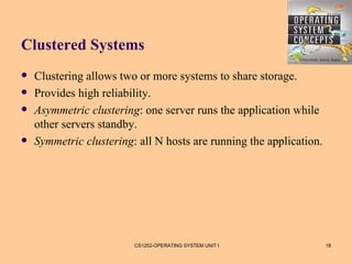 Clustered Systems
   Clustering allows two or more systems to share storage.
   Provides high reliability.
   Asymmetric clustering: one server runs the application while
    other servers standby.
   Symmetric clustering: all N hosts are running the application.




                         CS1252-OPERATING SYSTEM UNIT I              18
 