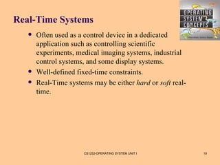 Real-Time Systems
      Often used as a control device in a dedicated
       application such as controlling scientific
       experiments, medical imaging systems, industrial
       control systems, and some display systems.
      Well-defined fixed-time constraints.
      Real-Time systems may be either hard or soft real-
       time.




                      CS1252-OPERATING SYSTEM UNIT I        19
 