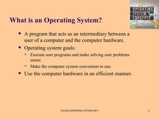 What is an Operating System?
     A program that acts as an intermediary between a
      user of a computer and the computer hardware.
     Operating system goals:
         Execute user programs and make solving user problems
          easier.
         Make the computer system convenient to use.
     Use the computer hardware in an efficient manner.




                         CS1252-OPERATING SYSTEM UNIT I          2
 