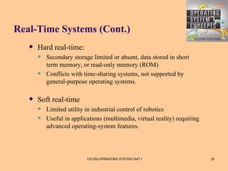 Real-Time Systems (Cont.)
      Hard real-time:
          Secondary storage limited or absent, data stored in short
           term memory, or read-only memory (ROM)
          Conflicts with time-sharing systems, not supported by
           general-purpose operating systems.

      Soft real-time
          Limited utility in industrial control of robotics
          Useful in applications (multimedia, virtual reality) requiring
           advanced operating-system features.




                           CS1252-OPERATING SYSTEM UNIT I                   20
 