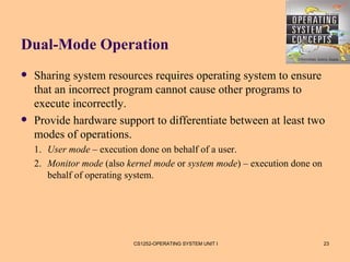 Dual-Mode Operation
   Sharing system resources requires operating system to ensure
    that an incorrect program cannot cause other programs to
    execute incorrectly.
   Provide hardware support to differentiate between at least two
    modes of operations.
    1. User mode – execution done on behalf of a user.
    2. Monitor mode (also kernel mode or system mode) – execution done on
       behalf of operating system.




                           CS1252-OPERATING SYSTEM UNIT I                   23
 