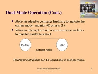 Dual-Mode Operation (Cont.)
      Mode bit added to computer hardware to indicate the
       current mode: monitor (0) or user (1).
      When an interrupt or fault occurs hardware switches
       to monitor mode.Interrupt/fault



            monitor                                  user
                        set user mode



      Privileged instructions can be issued only in monitor mode.


                         CS1252-OPERATING SYSTEM UNIT I             24
 