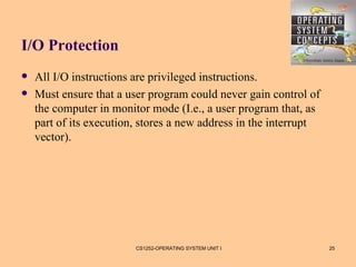 I/O Protection
   All I/O instructions are privileged instructions.
   Must ensure that a user program could never gain control of
    the computer in monitor mode (I.e., a user program that, as
    part of its execution, stores a new address in the interrupt
    vector).




                         CS1252-OPERATING SYSTEM UNIT I            25
 