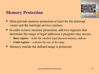 Memory Protection
   Must provide memory protection at least for the interrupt
    vector and the interrupt service routines.
   In order to have memory protection, add two registers that
    determine the range of legal addresses a program may access:
       Base register – holds the smallest legal physical memory address.
       Limit register – contains the size of the range
   Memory outside the defined range is protected.




                             CS1252-OPERATING SYSTEM UNIT I                 27
 
