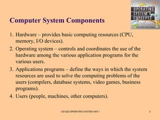 Computer System Components
1. Hardware – provides basic computing resources (CPU,
   memory, I/O devices).
2. Operating system – controls and coordinates the use of the
   hardware among the various application programs for the
   various users.
3. Applications programs – define the ways in which the system
   resources are used to solve the computing problems of the
   users (compilers, database systems, video games, business
   programs).
4. Users (people, machines, other computers).

                       CS1252-OPERATING SYSTEM UNIT I            3
 