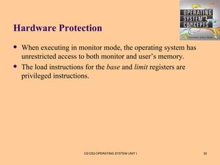 Hardware Protection
   When executing in monitor mode, the operating system has
    unrestricted access to both monitor and user’s memory.
   The load instructions for the base and limit registers are
    privileged instructions.




                        CS1252-OPERATING SYSTEM UNIT I           30
 