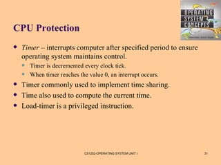 CPU Protection
   Timer – interrupts computer after specified period to ensure
    operating system maintains control.
       Timer is decremented every clock tick.
       When timer reaches the value 0, an interrupt occurs.
   Timer commonly used to implement time sharing.
   Time also used to compute the current time.
   Load-timer is a privileged instruction.




                             CS1252-OPERATING SYSTEM UNIT I        31
 