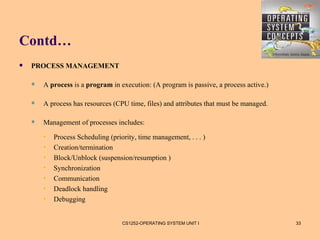 Contd…
   PROCESS MANAGEMENT

       A process is a program in execution: (A program is passive, a process active.)

       A process has resources (CPU time, files) and attributes that must be managed.

       Management of processes includes:
        •   Process Scheduling (priority, time management, . . . )
        •   Creation/termination
        •   Block/Unblock (suspension/resumption )
        •   Synchronization
        •   Communication
        •   Deadlock handling
        •   Debugging


                                    CS1252-OPERATING SYSTEM UNIT I                       33
 