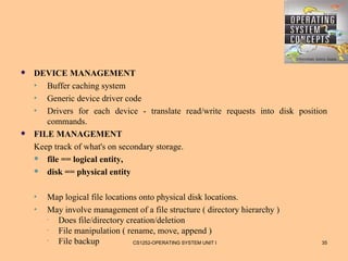    DEVICE MANAGEMENT
    •  Buffer caching system
    •  Generic device driver code
    •  Drivers for each device - translate read/write requests into disk position
       commands.
   FILE MANAGEMENT
    Keep track of what's on secondary storage.
     file == logical entity,

     disk == physical entity



    •   Map logical file locations onto physical disk locations.
    •   May involve management of a file structure ( directory hierarchy )
        · Does file/directory creation/deletion
        · File manipulation ( rename, move, append )
        · File backup            CS1252-OPERATING SYSTEM UNIT I                35
 