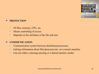    PROTECTION

    •   Of files, memory, CPU, etc.
    •   Means controlling of access
    •   Depends on the attributes of the file and user

   COMMUNICATION
    • Communication system between distributed processors.
    • Getting information about files/processes/etc. on a remote machine.
    • Can use either a message passing or a shared memory model.




                                 CS1252-OPERATING SYSTEM UNIT I             36
 