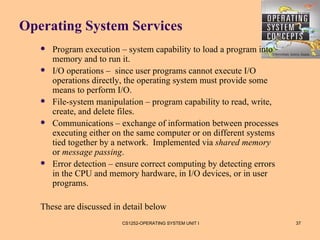Operating System Services
      Program execution – system capability to load a program into
       memory and to run it.
      I/O operations – since user programs cannot execute I/O
       operations directly, the operating system must provide some
       means to perform I/O.
      File-system manipulation – program capability to read, write,
       create, and delete files.
      Communications – exchange of information between processes
       executing either on the same computer or on different systems
       tied together by a network. Implemented via shared memory
       or message passing.
      Error detection – ensure correct computing by detecting errors
       in the CPU and memory hardware, in I/O devices, or in user
       programs.

   These are discussed in detail below
                          CS1252-OPERATING SYSTEM UNIT I                37
 