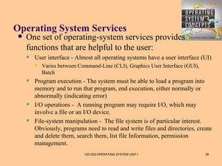 Operating System Services
   One set of operating-system services provides
    functions that are helpful to the user:
       User interface - Almost all operating systems have a user interface (UI)
           Varies between Command-Line (CLI), Graphics User Interface (GUI),
            Batch
       Program execution - The system must be able to load a program into
        memory and to run that program, end execution, either normally or
        abnormally (indicating error)
       I/O operations - A running program may require I/O, which may
        involve a file or an I/O device.
       File-system manipulation - The file system is of particular interest.
        Obviously, programs need to read and write files and directories, create
        and delete them, search them, list file Information, permission
        management.
                             CS1252-OPERATING SYSTEM UNIT I                     38
 