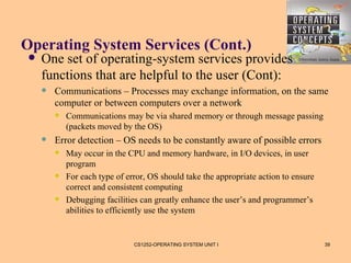 Operating System Services (Cont.)
    One set of operating-system services provides
     functions that are helpful to the user (Cont):
        Communications – Processes may exchange information, on the same
         computer or between computers over a network
            Communications may be via shared memory or through message passing
             (packets moved by the OS)
        Error detection – OS needs to be constantly aware of possible errors
            May occur in the CPU and memory hardware, in I/O devices, in user
             program
            For each type of error, OS should take the appropriate action to ensure
             correct and consistent computing
            Debugging facilities can greatly enhance the user’s and programmer’s
             abilities to efficiently use the system


                                CS1252-OPERATING SYSTEM UNIT I                         39
 