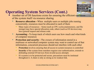 Operating System Services (Cont.)
    Another set of OS functions exists for ensuring the efficient operation
     of the system itself via resource sharing
        Resource allocation - When multiple users or multiple jobs running
         concurrently, resources must be allocated to each of them
            Many types of resources - Some (such as CPU cycles,mainmemory, and file
             storage) may have special allocation code, others (such as I/O devices) may
             have general request and release code.
        Accounting - To keep track of which users use how much and what kinds
         of computer resources
        Protection and security - The owners of information stored in a
         multiuser or networked computer system may want to control use of that
         information, concurrent processes should not interfere with each other
            Protection involves ensuring that all access to system resources is controlled
            Security of the system from outsiders requires user authentication, extends to
             defending external I/O devices from invalid access attempts
            If a system is to be protected and secure, precautions must be instituted
             throughout it. A chain is only as strong as its weakest link.


                                 CS1252-OPERATING SYSTEM UNIT I                               40
 