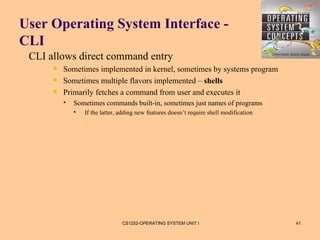 User Operating System Interface -
CLI
 CLI allows direct command entry
         Sometimes implemented in kernel, sometimes by systems program
         Sometimes multiple flavors implemented – shells
         Primarily fetches a command from user and executes it
             Sometimes commands built-in, sometimes just names of programs
                 If the latter, adding new features doesn’t require shell modification




                                 CS1252-OPERATING SYSTEM UNIT I                           41
 