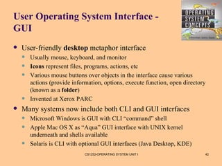 User Operating System Interface -
GUI
   User-friendly desktop metaphor interface
       Usually mouse, keyboard, and monitor
       Icons represent files, programs, actions, etc
       Various mouse buttons over objects in the interface cause various
        actions (provide information, options, execute function, open directory
        (known as a folder)
       Invented at Xerox PARC
   Many systems now include both CLI and GUI interfaces
       Microsoft Windows is GUI with CLI “command” shell
       Apple Mac OS X as “Aqua” GUI interface with UNIX kernel
        underneath and shells available
       Solaris is CLI with optional GUI interfaces (Java Desktop, KDE)
                              CS1252-OPERATING SYSTEM UNIT I                  42
 