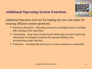 Additional Operating System Functions

Additional functions exist not for helping the user, but rather for
ensuring efficient system operations.
   •   Resource allocation – allocating resources to multiple users or multiple
       jobs running at the same time.
   •   Accounting – keep track of and record which users use how much and
       what kinds of computer resources for account billing or for
       accumulating usage statistics.
   •   Protection – ensuring that all access to system resources is controlled.




                            CS1252-OPERATING SYSTEM UNIT I                    43
 