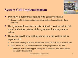 System Call Implementation
   Typically, a number associated with each system call
       System-call interface maintains a table indexed according to these
        numbers
   The system call interface invokes intended system call in OS
    kernel and returns status of the system call and any return
    values
   The caller need know nothing about how the system call is
    implemented
       Just needs to obey API and understand what OS will do as a result call
       Most details of OS interface hidden from programmer by API
           Managed by run-time support library (set of functions built into libraries
            included with compiler)
                                 CS1252-OPERATING SYSTEM UNIT I                          47
 