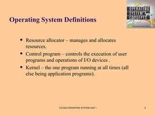 Operating System Definitions

      Resource allocator – manages and allocates
       resources.
      Control program – controls the execution of user
       programs and operations of I/O devices .
      Kernel – the one program running at all times (all
       else being application programs).




                       CS1252-OPERATING SYSTEM UNIT I       5
 