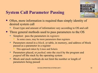 System Call Parameter Passing
   Often, more information is required than simply identity of
    desired system call
       Exact type and amount of information vary according to OS and call
   Three general methods used to pass parameters to the OS
       Simplest: pass the parameters in registers
           In some cases, may be more parameters than registers
       Parameters stored in a block, or table, in memory, and address of block
        passed as a parameter in a register
           This approach taken by Linux and Solaris
       Parameters placed, or pushed, onto the stack by the program and
        popped off the stack by the operating system
       Block and stack methods do not limit the number or length of
        parameters being passed

                                CS1252-OPERATING SYSTEM UNIT I                50
 