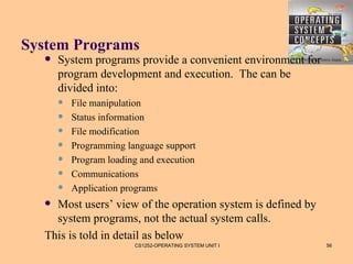 System Programs
     System programs provide a convenient environment for
      program development and execution. The can be
      divided into:
         File manipulation
         Status information
         File modification
         Programming language support
         Program loading and execution
         Communications
         Application programs
   Most users’ view of the operation system is defined by
    system programs, not the actual system calls.
  This is told in detail as below
                        CS1252-OPERATING SYSTEM UNIT I       56
 