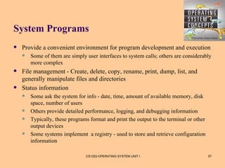 System Programs
   Provide a convenient environment for program development and execution
       Some of them are simply user interfaces to system calls; others are considerably
        more complex
   File management - Create, delete, copy, rename, print, dump, list, and
    generally manipulate files and directories
   Status information
       Some ask the system for info - date, time, amount of available memory, disk
        space, number of users
       Others provide detailed performance, logging, and debugging information
       Typically, these programs format and print the output to the terminal or other
        output devices
       Some systems implement a registry - used to store and retrieve configuration
        information

                                CS1252-OPERATING SYSTEM UNIT I                           57
 