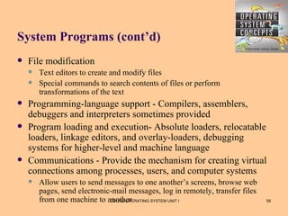 System Programs (cont’d)
   File modification
       Text editors to create and modify files
       Special commands to search contents of files or perform
        transformations of the text
   Programming-language support - Compilers, assemblers,
    debuggers and interpreters sometimes provided
   Program loading and execution- Absolute loaders, relocatable
    loaders, linkage editors, and overlay-loaders, debugging
    systems for higher-level and machine language
   Communications - Provide the mechanism for creating virtual
    connections among processes, users, and computer systems
       Allow users to send messages to one another’s screens, browse web
        pages, send electronic-mail messages, log in remotely, transfer files
        from one machine to another
                              CS1252-OPERATING SYSTEM UNIT I                    58
 
